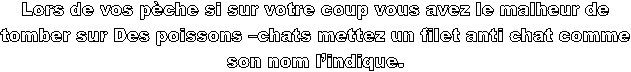 Lors de vos pche si sur votre coup vous avez le malheur de 
tomber sur Des poissons chats mettez un filet anti chat comme 
son nom lindique. 