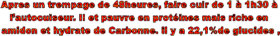 Apres un trempage de 48heures, faire cuir de 1  1h30  
lautocuiseur. Il et pauvre en protines mais riche en 
amidon et hydrate de Carbonne. il y a 22,1%de glucides ,