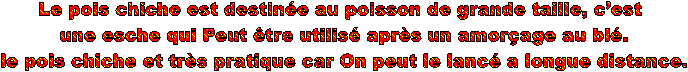 Le pois chiche est destine au poisson de grande taille, cest
 une esche qui Peut tre utilis aprs un amorage au bl.
 le pois chiche et trs pratique car On peut le lanc a longue distance.