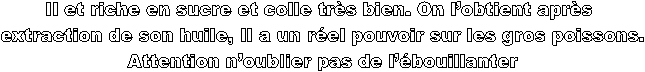 Il et riche en sucre et colle trs bien. On lobtient aprs 
extraction de son huile, Il a un rel pouvoir sur les gros poissons.
 Attention noublier pas de lbouillanter 