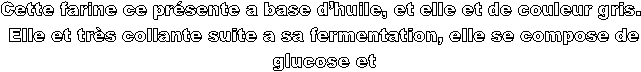 Cette farine ce prsente a base dhuile, et elle et de couleur gris. 
Elle et trs collante suite a sa fermentation, elle se compose de
 glucose et 