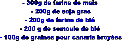 - 300g de farine de mais  
- 200g de soja gras 
- 200g de farine de bl  
- 200 g de semoule de bl  
- 100g de graines pour canaris broyes 