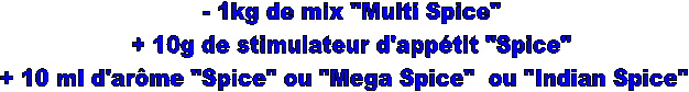 - 1kg de mix "Multi Spice"
+ 10g de stimulateur d'apptit "Spice"
+ 10 ml d'arme "Spice" ou "Mega Spice"  ou "Indian Spice"  