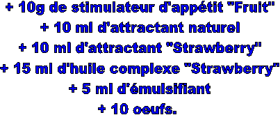 + 10g de stimulateur d'apptit "Fruit"
+ 10 ml d'attractant naturel
+ 10 ml d'attractant "Strawberry"
+ 15 ml d'huile complexe "Strawberry"
+ 5 ml d'mulsifiant
+ 10 oeufs. 