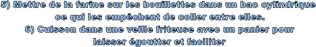 5) Mettre de la farine sur les bouillettes dans un bac cylindrique 
ce qui les empêchent de coller entre elles.
6) Cuisson dans une veille friteuse avec un panier pour
laisser égoutter et faciliter